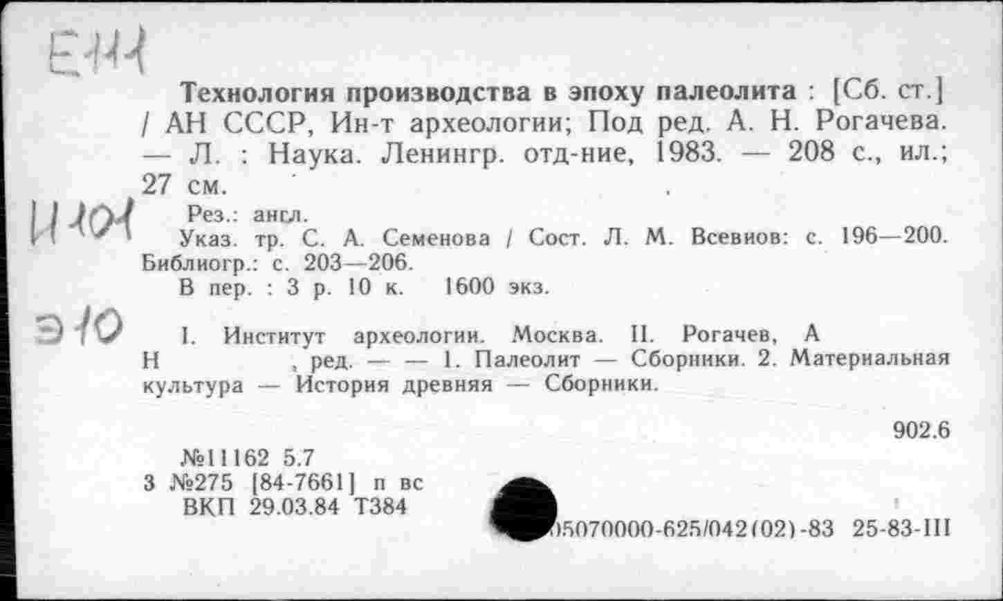 ﻿Технология производства в эпоху палеолита : [Сб. ст.] / АН СССР, Ин-т археологии; Под ред. А. Н. Рогачева. — Л. : Наука. Ленингр. отд-ние, 1983. — 208 с., ил.; 27 см.
I / -ІОд	?ез- ансл-
II”'*'	Указ. тр. С. А. Семенова
Библиогр.: с. 203—206.
В пер. :3 р. 10 к. 1600
I Coer. Л. M. Всевиов: c. 196—200.
экз.
эУО I. Институт археологии.
H	, ред. — — 1. Палеолит — Сборники. 2. Материальная
культура — История древняя — Сборники.
Москва. II. Рогачев, A
902.6
№11162 5.7
3 №275 [84-7661] п вс ВКП 29.03.84 Т384
1^^)5070000-625/042(021-83 25-83-Ш